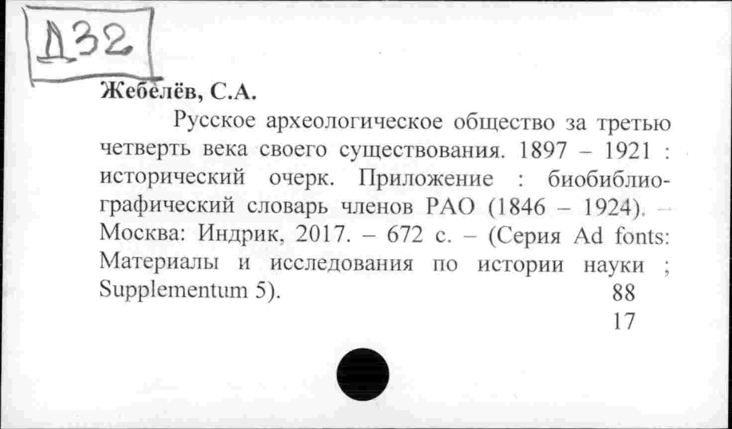 ﻿Жебелёв, C.A.
Русское археологическое общество за третью четверть века своего существования. 1897 - 1921 : исторический очерк. Приложение : биобиблиографический словарь членов РАО (1846 - 1924). Москва: Индрик, 2017. - 672 с. - (Серия Ad fonts: Материалы и исследования по истории науки ; Suppiementum 5).	88
17